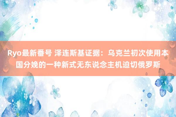 Ryo最新番号 泽连斯基证据：乌克兰初次使用本国分娩的一种新式无东说念主机迫切俄罗斯