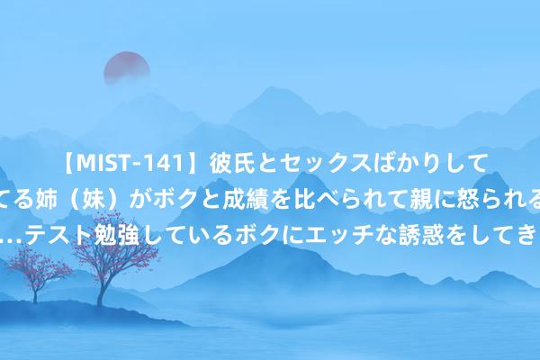 【MIST-141】彼氏とセックスばかりしていて、いつも赤点取ってる姉（妹）がボクと成績を比べられて親に怒られるのが嫌になった結果…テスト勉強しているボクにエッチな誘惑をしてきて成績を下げさせようとする。 【早知谈】证监会：加强市集风险空洞研判和应酬；金融监管总局：服从防控重心界限金融风险