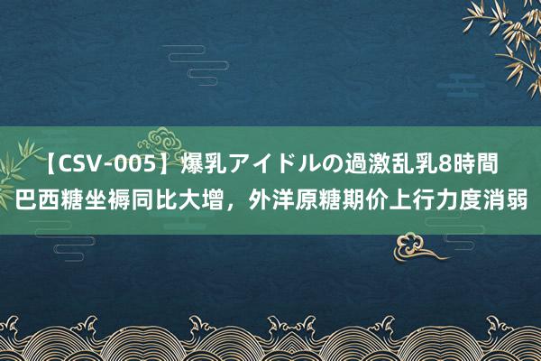 【CSV-005】爆乳アイドルの過激乱乳8時間 巴西糖坐褥同比大增，外洋原糖期价上行力度消弱