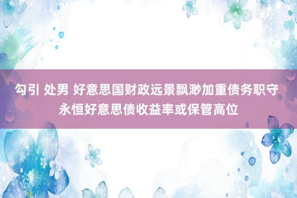 勾引 处男 好意思国财政远景飘渺加重债务职守 永恒好意思债收益率或保管高位