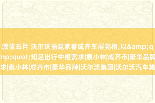 激情五月 沃尔沃插混家眷成齐车展亮相，以&quot;穿越周期安全&quot;知足出行中枢需求|袁小林|成齐市|豪华品牌|沃尔沃集团|沃尔沃汽车集团