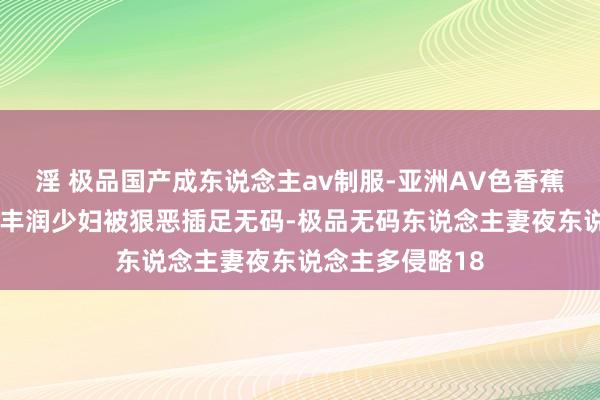 淫 极品国产成东说念主av制服-亚洲AV色香蕉一区二区三区-丰润少妇被狠恶插足无码-极品无码东说念主妻夜东说念主多侵略18