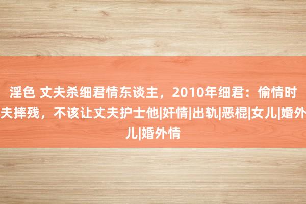 淫色 丈夫杀细君情东谈主，2010年细君：偷情时情夫摔残，不该让丈夫护士他|奸情|出轨|恶棍|女儿|婚外情