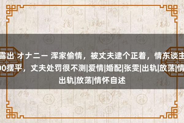 露出 オナニー 浑家偷情，被丈夫逮个正着，情东谈主念念500摆平，丈夫处罚很不测|爱情|婚配|张雯|出轨|放荡|情怀自述