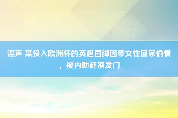 淫声 某投入欧洲杯的英超国脚因带女性回家偷情，被内助赶落发门