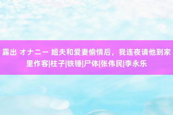 露出 オナニー 姐夫和爱妻偷情后，我连夜请他到家里作客|柱子|铁锤|尸体|张伟民|李永乐