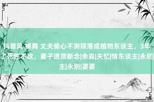 抖音风 裸舞 丈夫偷心不测陨落成植物东谈主，3年后醒了死性不改，妻子透顶断念|余淼|失忆|情东谈主|永别|婆婆