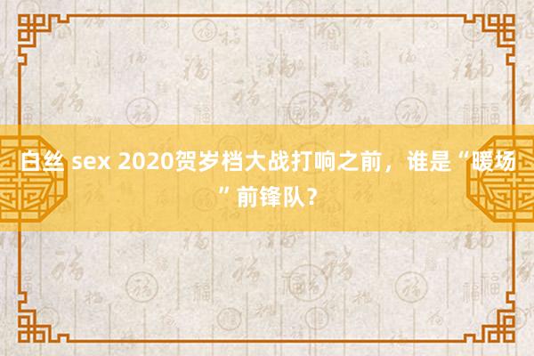 白丝 sex 2020贺岁档大战打响之前，谁是“暖场”前锋队？