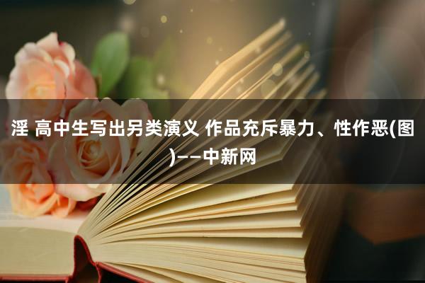 淫 高中生写出另类演义 作品充斥暴力、性作恶(图)——中新网