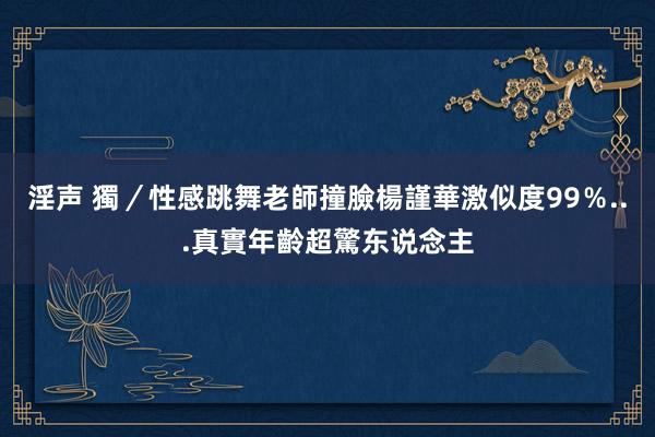 淫声 獨／性感跳舞老師撞臉楊謹華　激似度99％...真實年齡超驚东说念主