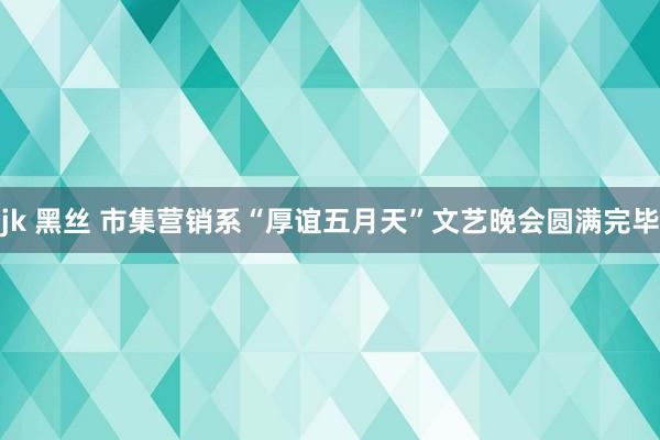 jk 黑丝 市集营销系“厚谊五月天”文艺晚会圆满完毕