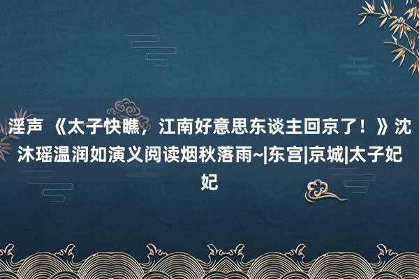 淫声 《太子快瞧，江南好意思东谈主回京了！》沈沐瑶温润如演义阅读烟秋落雨~|东宫|京城|太子妃