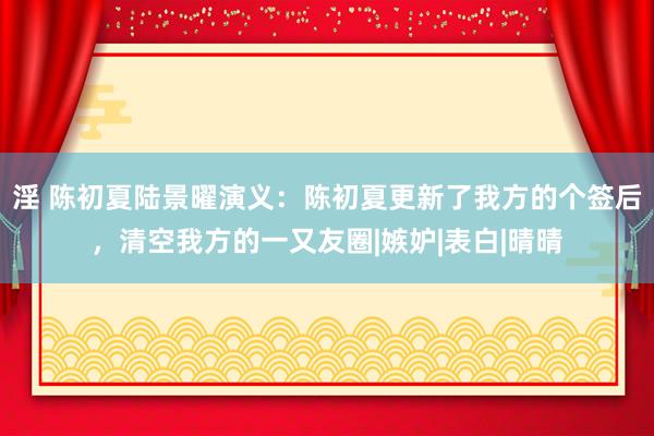 淫 陈初夏陆景曜演义：陈初夏更新了我方的个签后，清空我方的一又友圈|嫉妒|表白|晴晴