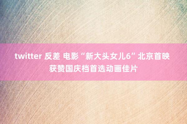 twitter 反差 电影“新大头女儿6”北京首映 获赞国庆档首选动画佳片