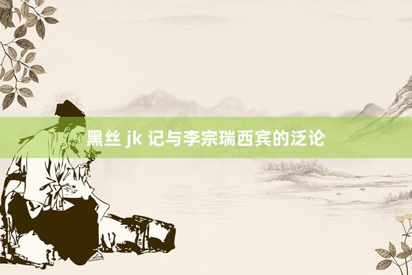 黑丝 jk 记与李宗瑞西宾的泛论