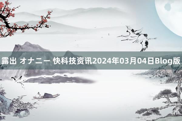 露出 オナニー 快科技资讯2024年03月04日Blog版