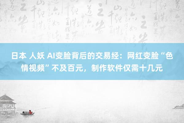 日本 人妖 AI变脸背后的交易经：网红变脸“色情视频”不及百元，制作软件仅需十几元