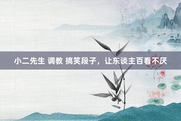 小二先生 调教 搞笑段子,让东谈主百看不厌